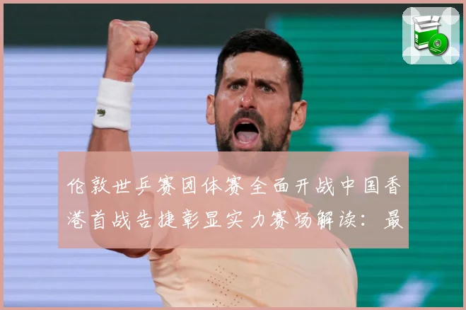 伦敦世乒赛团体赛全面开战中国香港首战告捷彰显实力赛场解读：最新赛事动态与深度分析