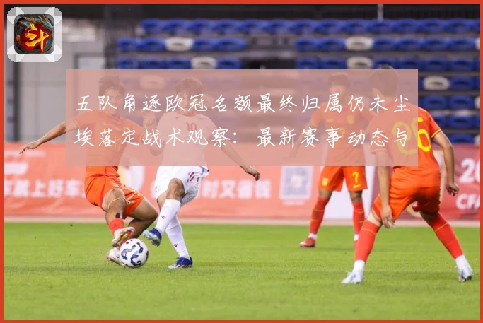 五队角逐欧冠名额最终归属仍未尘埃落定战术观察：最新赛事动态与深度分析