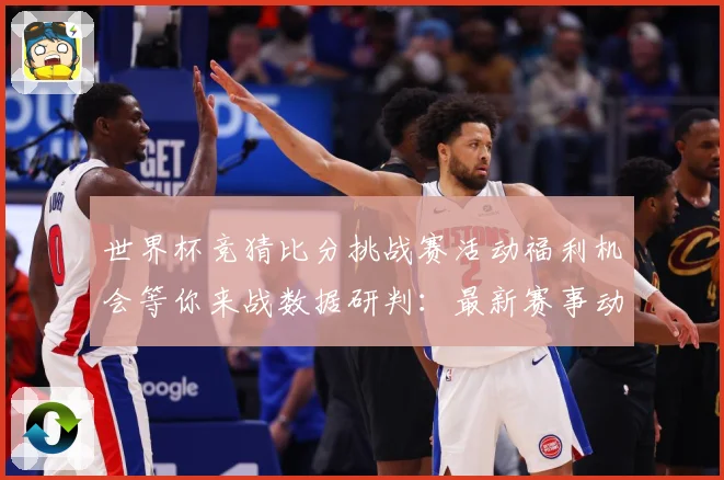 世界杯竞猜比分挑战赛活动福利机会等你来战数据研判：最新赛事动态与深度分析