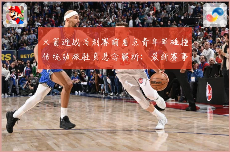 火箭迎战马刺赛前看点青年军碰撞传统劲旅胜负悬念解析：最新赛事动态与深度分析