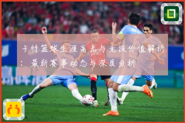 卡特篮球生涯高光与竞技价值解析：最新赛事动态与深度分析