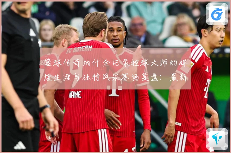 篮球传奇纳什全记录控球大师的辉煌生涯与独特风采赛场复盘：最新赛事动态与深度分析