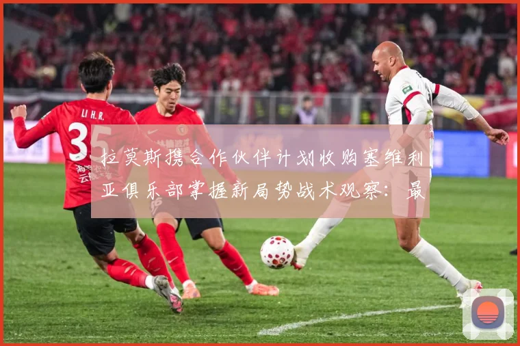 拉莫斯携合作伙伴计划收购塞维利亚俱乐部掌握新局势战术观察：最新赛事动态与深度分析