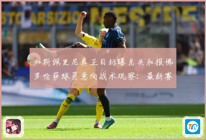 加斯佩里尼真正目标曝光共和报佛罗伦萨球员意向战术观察：最新赛事动态与深度分析