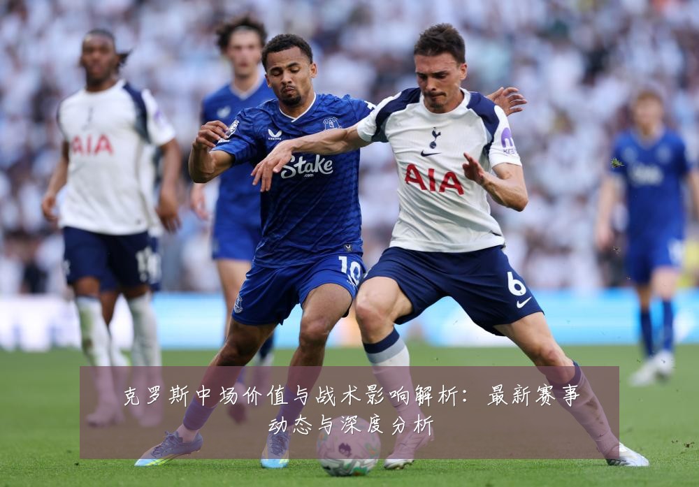 克罗斯中场价值与战术影响解析:最新赛事动态与深度分析