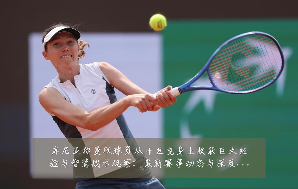 库尼亚称曼联球员从卡里克身上收获巨大经验与智慧战术观察：最新赛事动态与深度分析