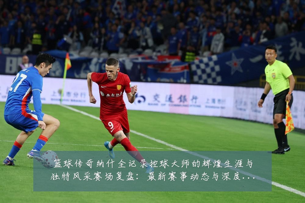 篮球传奇纳什全记录控球大师的辉煌生涯与独特风采赛场复盘:最新赛事动态与深度分析