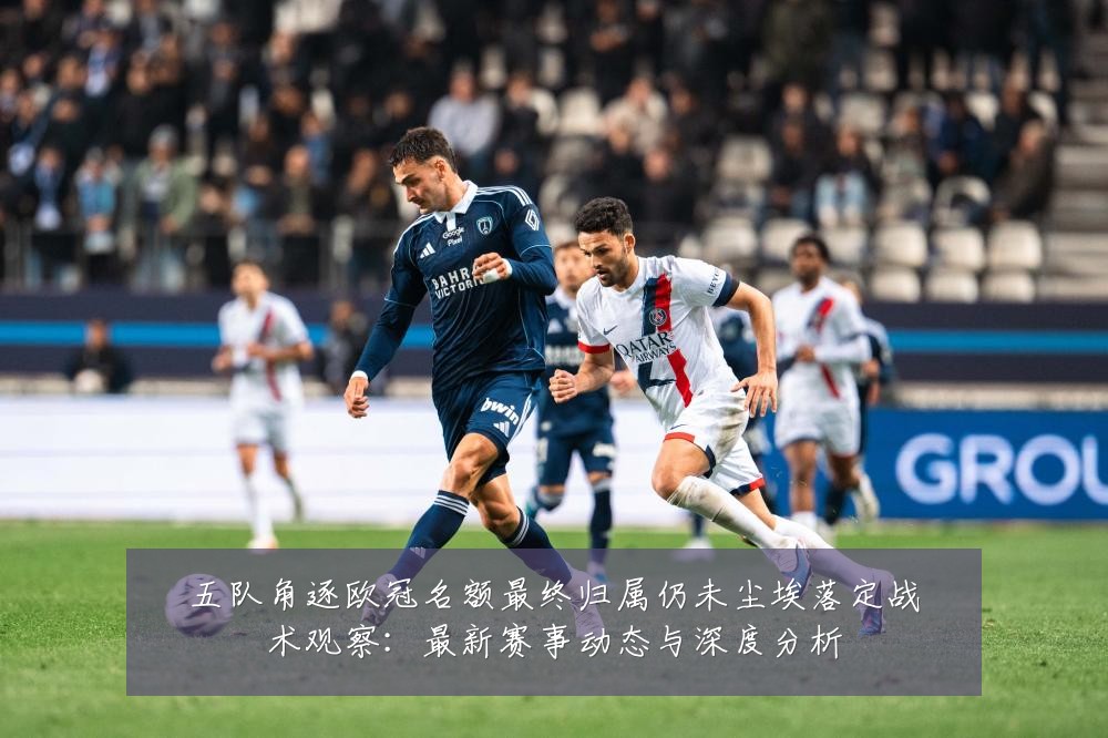 五队角逐欧冠名额最终归属仍未尘埃落定战术观察：最新赛事动态与深度分析