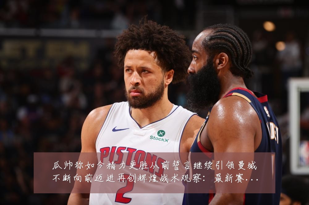 瓜帅称如今精力更胜从前誓言继续引领曼城不断向前迈进再创辉煌战术观察:最新赛事动态与深度分析