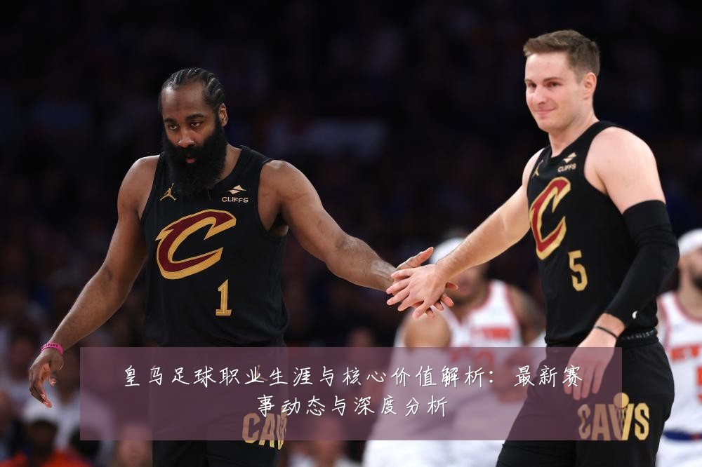 皇马足球职业生涯与核心价值解析：最新赛事动态与深度分析